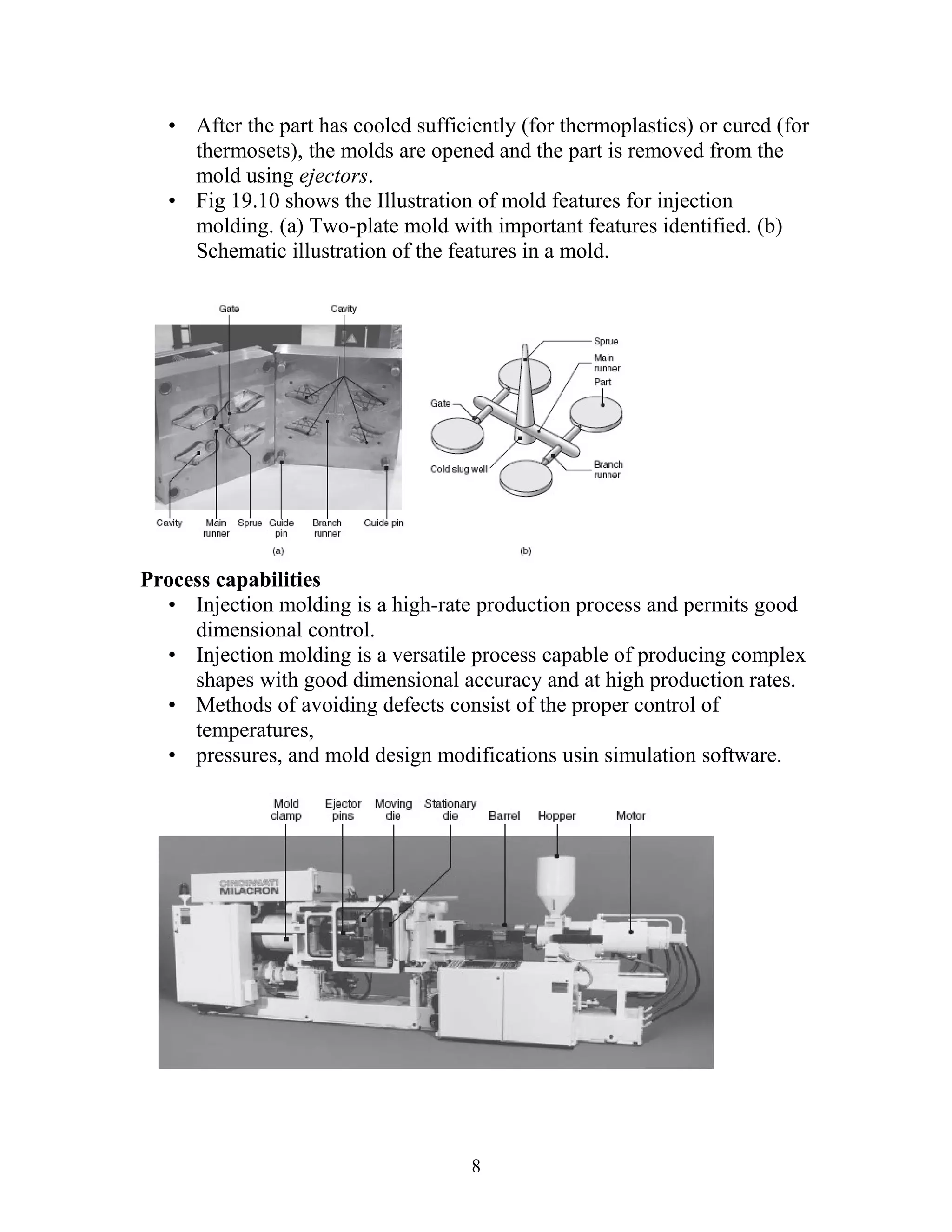 • After the part has cooled sufficiently (for thermoplastics) or cured (for
     thermosets), the molds are opened and the part is removed from the
     mold using ejectors.
   • Fig 19.10 shows the Illustration of mold features for injection
     molding. (a) Two-plate mold with important features identified. (b)
     Schematic illustration of the features in a mold.




Process capabilities
  • Injection molding is a high-rate production process and permits good
     dimensional control.
  • Injection molding is a versatile process capable of producing complex
     shapes with good dimensional accuracy and at high production rates.
  • Methods of avoiding defects consist of the proper control of
     temperatures,
  • pressures, and mold design modifications usin simulation software.




                                      8
 