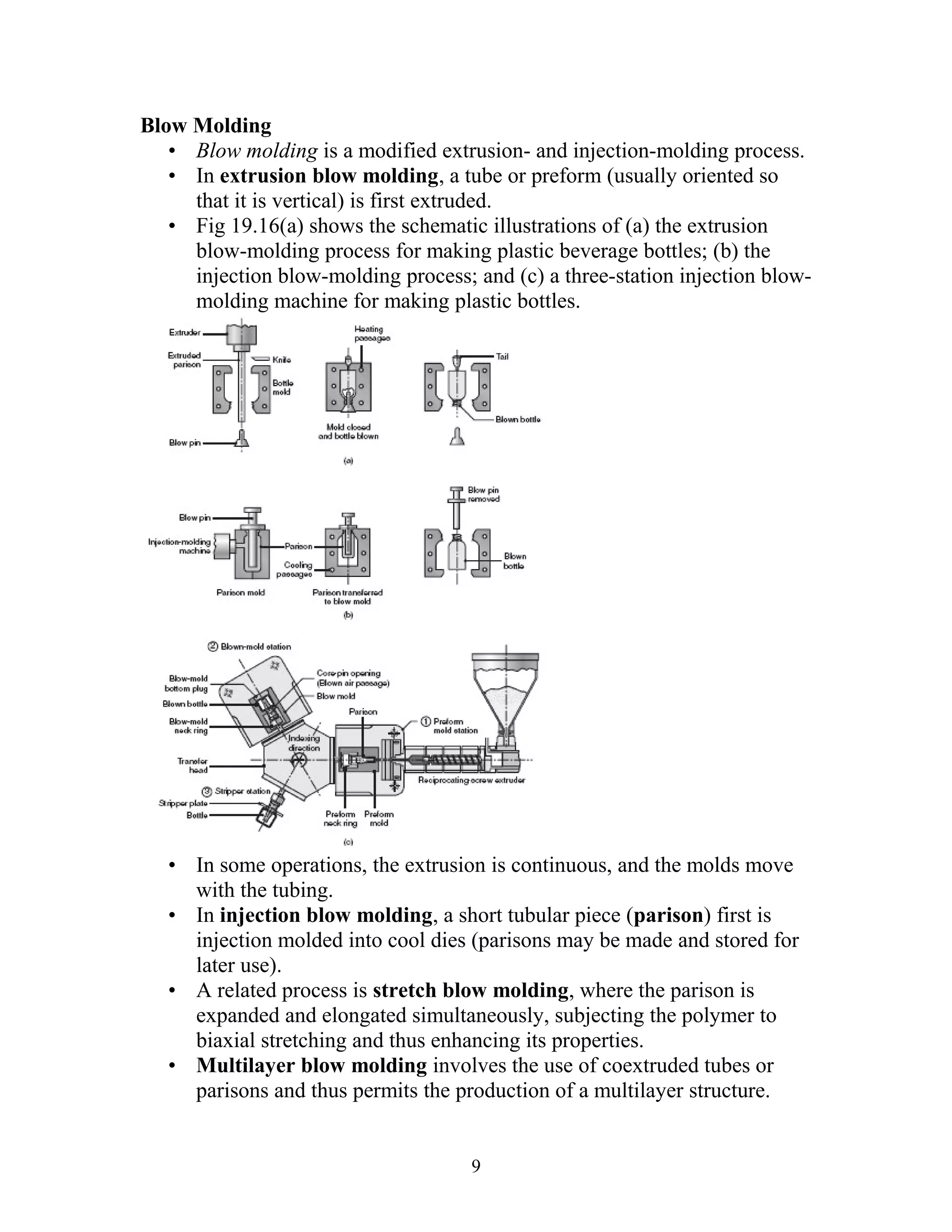 Blow Molding
   • Blow molding is a modified extrusion- and injection-molding process.
   • In extrusion blow molding, a tube or preform (usually oriented so
     that it is vertical) is first extruded.
   • Fig 19.16(a) shows the schematic illustrations of (a) the extrusion
     blow-molding process for making plastic beverage bottles; (b) the
     injection blow-molding process; and (c) a three-station injection blow-
     molding machine for making plastic bottles.




   • In some operations, the extrusion is continuous, and the molds move
     with the tubing.
   • In injection blow molding, a short tubular piece (parison) first is
     injection molded into cool dies (parisons may be made and stored for
     later use).
   • A related process is stretch blow molding, where the parison is
     expanded and elongated simultaneously, subjecting the polymer to
     biaxial stretching and thus enhancing its properties.
   • Multilayer blow molding involves the use of coextruded tubes or
     parisons and thus permits the production of a multilayer structure.


                                     9
 