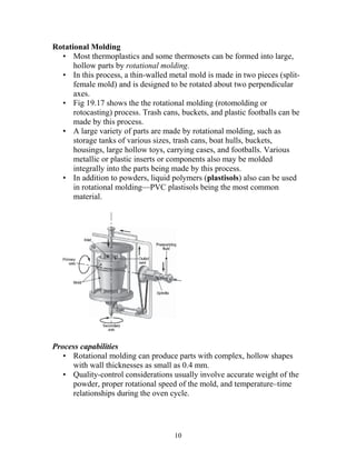 Rotational Molding
  • Most thermoplastics and some thermosets can be formed into large,
      hollow parts by rotational molding.
  • In this process, a thin-walled metal mold is made in two pieces (split-
      female mold) and is designed to be rotated about two perpendicular
      axes.
  • Fig 19.17 shows the the rotational molding (rotomolding or
      rotocasting) process. Trash cans, buckets, and plastic footballs can be
      made by this process.
  • A large variety of parts are made by rotational molding, such as
      storage tanks of various sizes, trash cans, boat hulls, buckets,
      housings, large hollow toys, carrying cases, and footballs. Various
      metallic or plastic inserts or components also may be molded
      integrally into the parts being made by this process.
  • In addition to powders, liquid polymers (plastisols) also can be used
      in rotational molding—PVC plastisols being the most common
      material.




Process capabilities
   • Rotational molding can produce parts with complex, hollow shapes
     with wall thicknesses as small as 0.4 mm.
   • Quality-control considerations usually involve accurate weight of the
     powder, proper rotational speed of the mold, and temperature–time
     relationships during the oven cycle.




                                      10
 