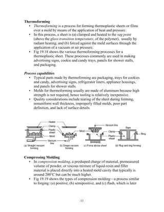 Thermoforming
  • Thermoforming is a process for forming thermoplastic sheets or films
     over a mold by means of the application of heat and pressure.
  • In this process, a sheet is (a) clamped and heated to the sag point
     (above the glass-transition temperature, of the polymer), usually by
     radiant heating, and (b) forced against the mold surfaces through the
     application of a vacuum or air pressure.
  • Fig 19.18 shows the various thermoforming processes for a
     thermoplastic sheet. These processes commonly are used in making
     advertising signs, cookie and candy trays, panels for shower stalls,
     and packaging.

Process capabilities
   • Typical parts made by thermoforming are packaging, trays for cookies
     and candy, advertising signs, refrigerator liners, appliance housings,
     and panels for shower stalls.
   • Molds for thermoforming usually are made of aluminum because high
     strength is not required, hence tooling is relatively inexpensive.
   • Quality considerations include tearing of the sheet during forming,
     nonuniform wall thickness, improperly filled molds, poor part
     definition, and lack of surface details.




Compressing Molding
  • In compression molding, a preshaped charge of material, premeasured
    volume of powder, or viscous mixture of liquid-resin and filler
    material is placed directly into a heated mold cavity that typically is
    around 200°C but can be much higher.
  • Fig 19.19 shows the types of compression molding—a process similar
    to forging: (a) positive, (b) semipositive, and (c) flash, which is later



                                     11
 