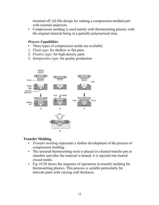 trimmed off. (d) Die design for making a compression-molded part
     with external undercuts.
   • Compression molding is used mainly with thermosetting plastics with
     the original material being in a partially polymerized state.

   Process Capabilities
   • Three types of compression molds are available:
   1. Flash type: for shallow or flat parts
   2. Positive type: for high-density parts
   3. Semipositive type: for quality production




Transfer Molding
  • Transfer molding represents a further development of the process of
     compression molding.
  • The uncured thermosetting resin is placed in a heated transfer pot or
     chamber and after the material is heated, it is injected into heated
     closed molds.
  • Fig 19.20 shows the sequence of operations in transfer molding for
     thermosetting plastics. This process is suitable particularly for
     intricate parts with varying wall thickness.




                                    12
 