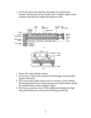 • Fig 19.2(a) shows the schematic illustration of a typical screw
  extruder. (b) Geometry of an extruder screw. Complex shapes can be
  extruded with relatively simple and inexpensive dies.




• Screws have three distinct sections:
1. Feed section: Conveys the material from the hopper into the central
   region of the barrel.
2. Melt section (also called compression or transition section): Where
   the heat generated by the viscous shearing of the plastic pellets and by
   the external heaters causes melting to begin.
3. Metering or pumping section: Where additional shearing (at a high
   rate) and melting occur with pressure building up at the die.




                                   2
 