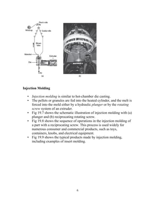 Injection Molding

  • Injection molding is similar to hot-chamber die casting.
  • The pellets or granules are fed into the heated cylinder, and the melt is
    forced into the mold either by a hydraulic plunger or by the rotating
    screw system of an extruder.
  • Fig 19.7 shows the schematic illustration of injection molding with (a)
    plunger and (b) reciprocating rotating screw.
  • Fig 19.8 shows the sequence of operations in the injection molding of
    a part with a reciprocating screw. This process is used widely for
    numerous consumer and commercial products, such as toys,
    containers, knobs, and electrical equipment.
  • Fig 19.9 shows the typical products made by injection molding,
    including examples of insert molding.




                                     6
 