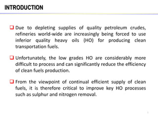 INTRODUCTION
 Due to depleting supplies of quality petroleum crudes,
refineries world-wide are increasingly being forced to use
inferior quality heavy oils (HO) for producing clean
transportation fuels.
 Unfortunately, the low grades HO are considerably more
difficult to process and can significantly reduce the efficiency
of clean fuels production.
 From the viewpoint of continual efficient supply of clean
fuels, it is therefore critical to improve key HO processes
such as sulphur and nitrogen removal.
1
 
