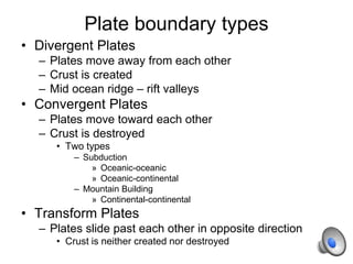 Plate boundary types
• Divergent Plates
– Plates move away from each other
– Crust is created
– Mid ocean ridge – rift valleys
• Convergent Plates
– Plates move toward each other
– Crust is destroyed
• Two types
– Subduction
» Oceanic-oceanic
» Oceanic-continental
– Mountain Building
» Continental-continental
• Transform Plates
– Plates slide past each other in opposite direction
• Crust is neither created nor destroyed
 