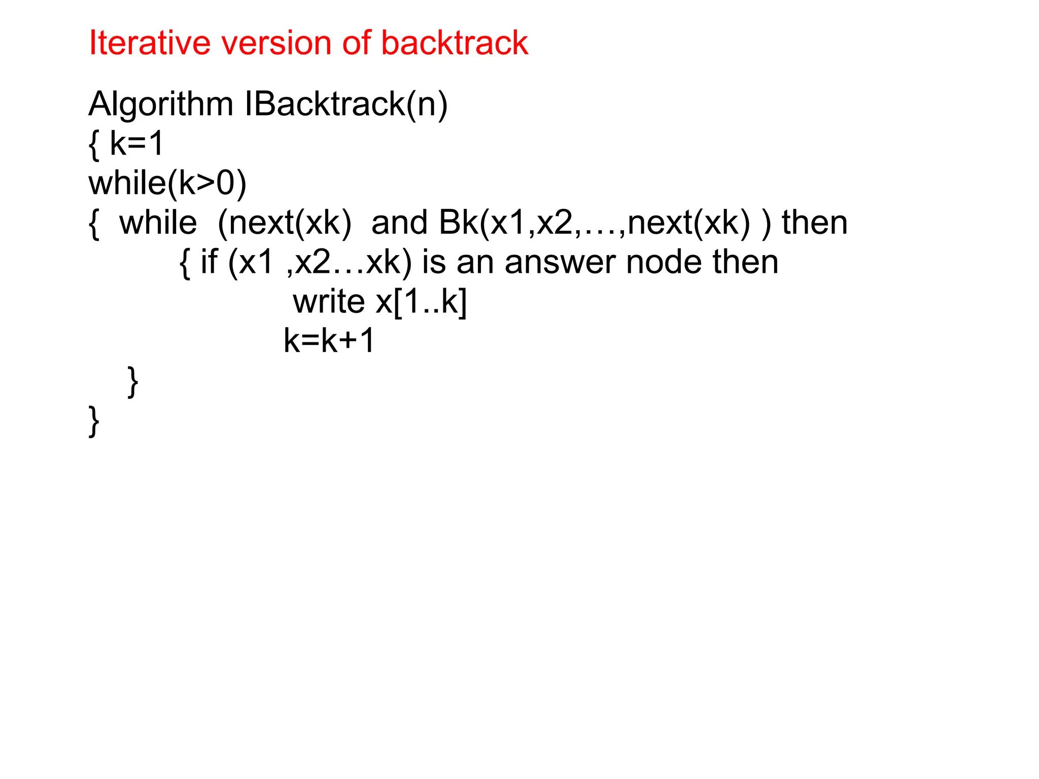 Iterative version of backtrack
Algorithm IBacktrack(n)
{ k=1
while(k>0)
{ while (next(xk) and Bk(x1,x2,…,next(xk) ) then
{ if (x1 ,x2…xk) is an answer node then
write x[1..k]
k=k+1
}
}
 