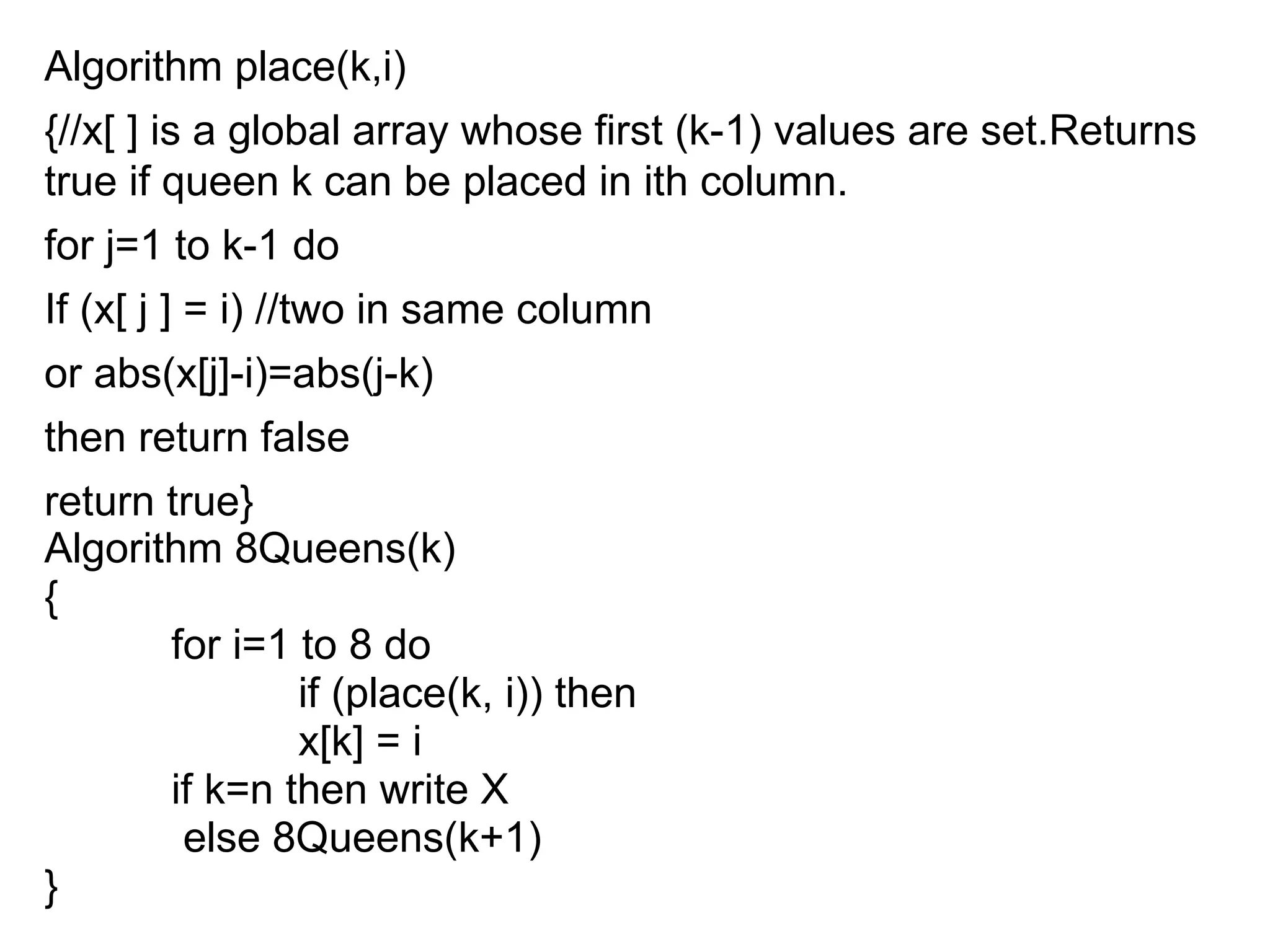 Algorithm place(k,i)
{//x[ ] is a global array whose first (k-1) values are set.Returns
true if queen k can be placed in ith column.
for j=1 to k-1 do
If (x[ j ] = i) //two in same column
or abs(x[j]-i)=abs(j-k)
then return false
return true}
Algorithm 8Queens(k)
{
for i=1 to 8 do
if (place(k, i)) then
x[k] = i
if k=n then write X
else 8Queens(k+1)
}
 