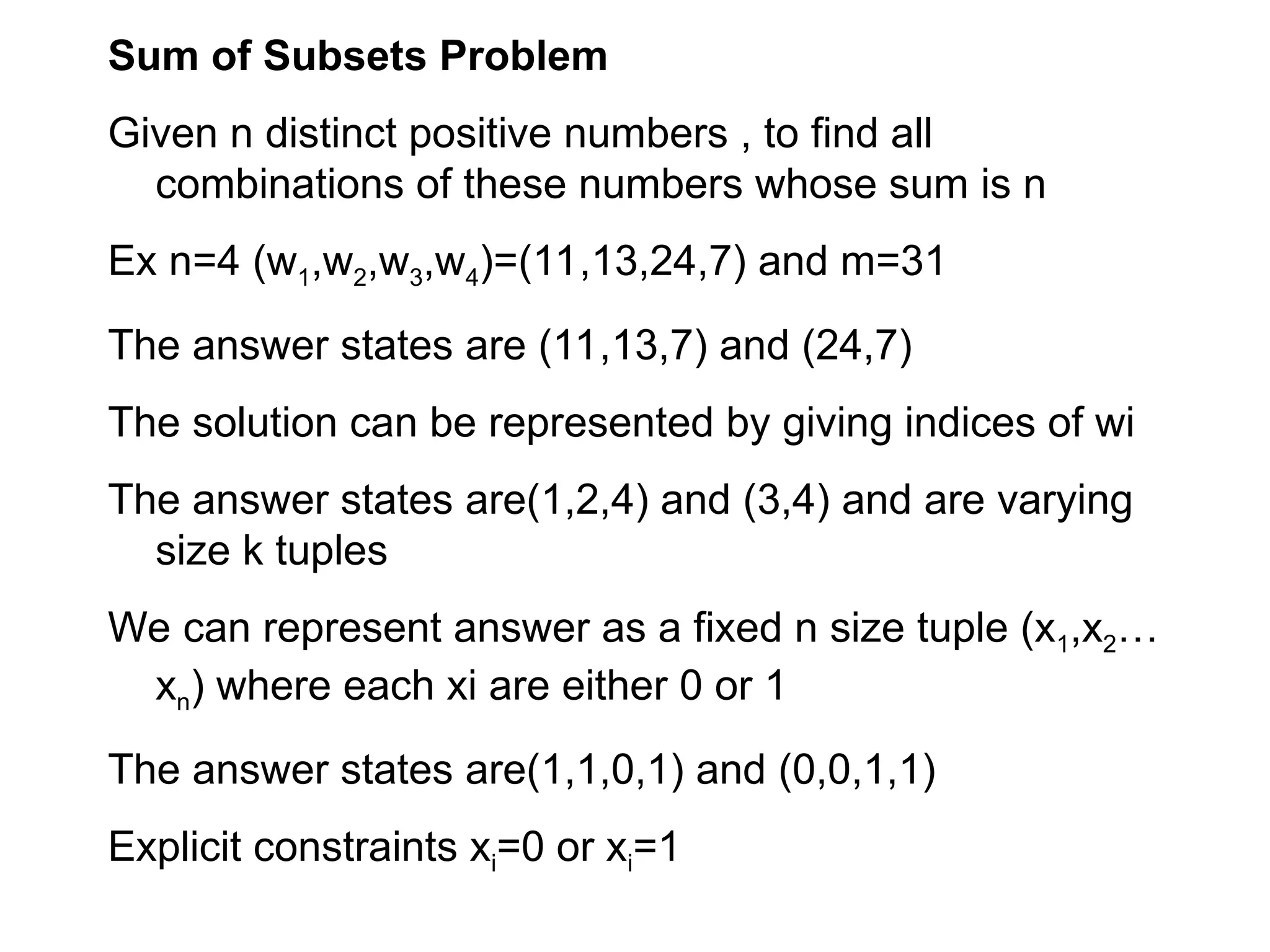 Sum of Subsets Problem
Given n distinct positive numbers , to find all
combinations of these numbers whose sum is n
Ex n=4 (w1,w2,w3,w4)=(11,13,24,7) and m=31
The answer states are (11,13,7) and (24,7)
The solution can be represented by giving indices of wi
The answer states are(1,2,4) and (3,4) and are varying
size k tuples
We can represent answer as a fixed n size tuple (x1,x2…
xn) where each xi are either 0 or 1
The answer states are(1,1,0,1) and (0,0,1,1)
Explicit constraints xi=0 or xi=1
 