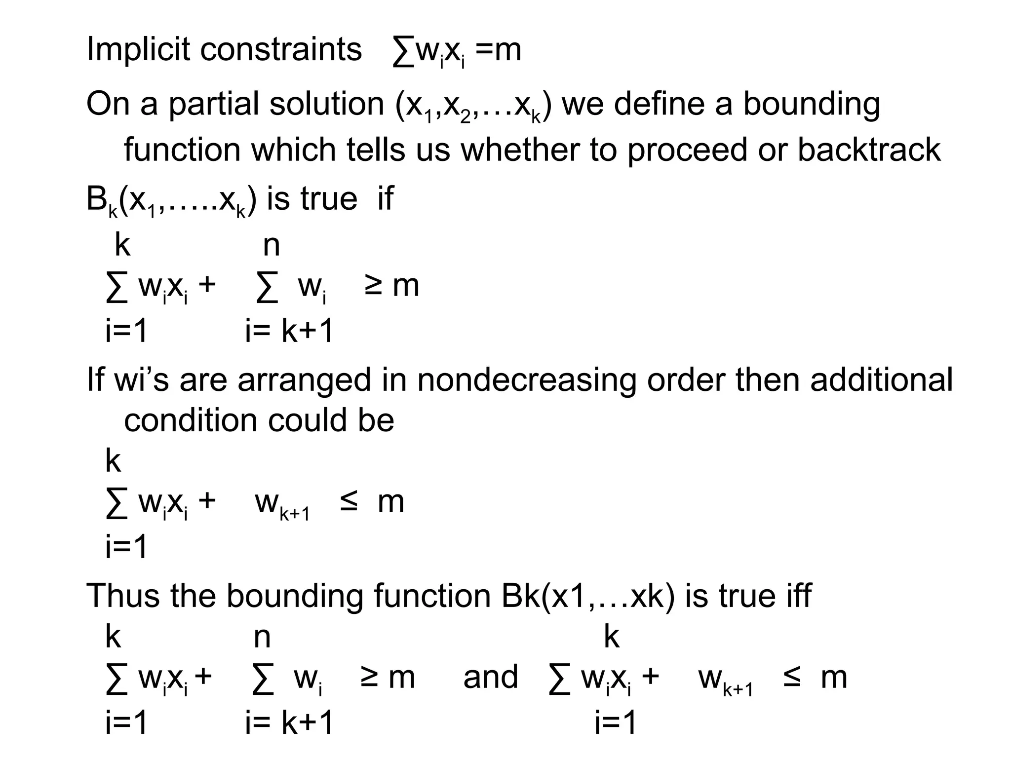 Implicit constraints ∑wixi =m
On a partial solution (x1,x2,…xk) we define a bounding
function which tells us whether to proceed or backtrack
Bk(x1,…..xk) is true if
k n
∑ wixi + ∑ wi ≥ m
i=1 i= k+1
If wi’s are arranged in nondecreasing order then additional
condition could be
k
∑ wixi + wk+1 ≤ m
i=1
Thus the bounding function Bk(x1,…xk) is true iff
k n k
∑ wixi + ∑ wi ≥ m and ∑ wixi + wk+1 ≤ m
i=1 i= k+1 i=1
 