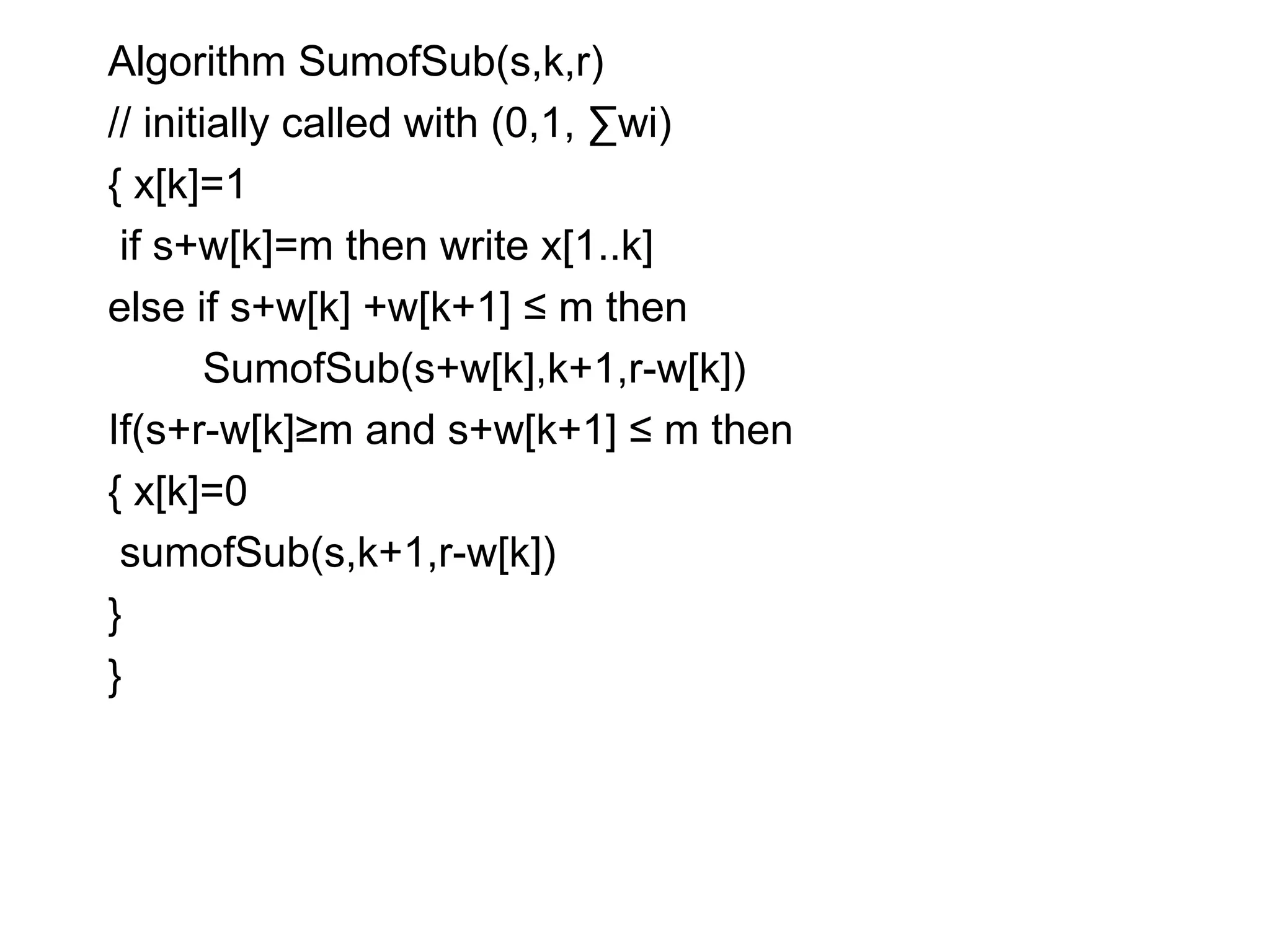 Algorithm SumofSub(s,k,r)
// initially called with (0,1, ∑wi)
{ x[k]=1
if s+w[k]=m then write x[1..k]
else if s+w[k] +w[k+1] ≤ m then
SumofSub(s+w[k],k+1,r-w[k])
If(s+r-w[k]≥m and s+w[k+1] ≤ m then
{ x[k]=0
sumofSub(s,k+1,r-w[k])
}
}
 