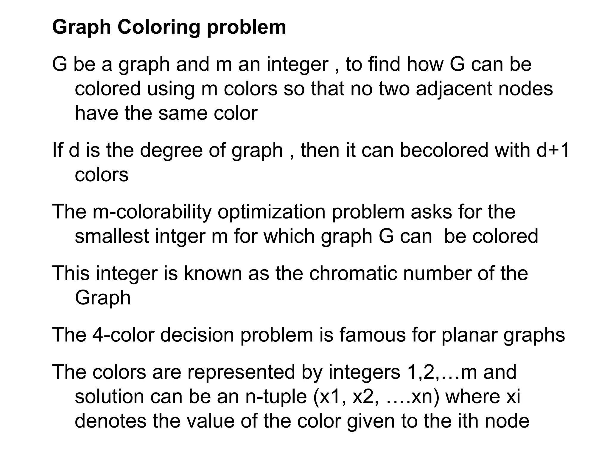 Graph Coloring problem
G be a graph and m an integer , to find how G can be
colored using m colors so that no two adjacent nodes
have the same color
If d is the degree of graph , then it can becolored with d+1
colors
The m-colorability optimization problem asks for the
smallest intger m for which graph G can be colored
This integer is known as the chromatic number of the
Graph
The 4-color decision problem is famous for planar graphs
The colors are represented by integers 1,2,…m and
solution can be an n-tuple (x1, x2, ….xn) where xi
denotes the value of the color given to the ith node
 