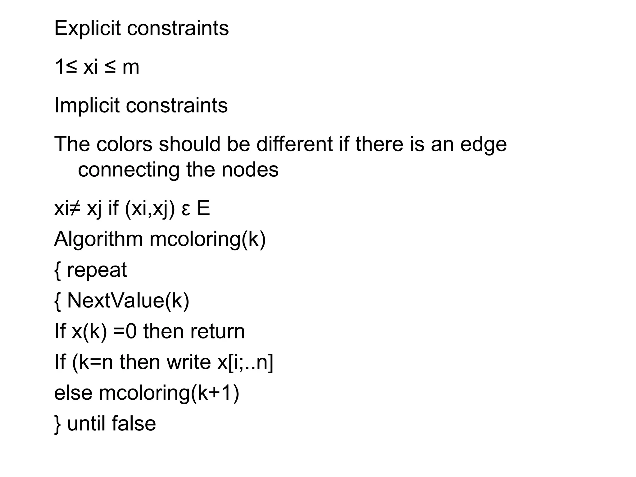Explicit constraints
1≤ xi ≤ m
Implicit constraints
The colors should be different if there is an edge
connecting the nodes
xi≠ xj if (xi,xj) ε E
Algorithm mcoloring(k)
{ repeat
{ NextValue(k)
If x(k) =0 then return
If (k=n then write x[i;..n]
else mcoloring(k+1)
} until false
 
