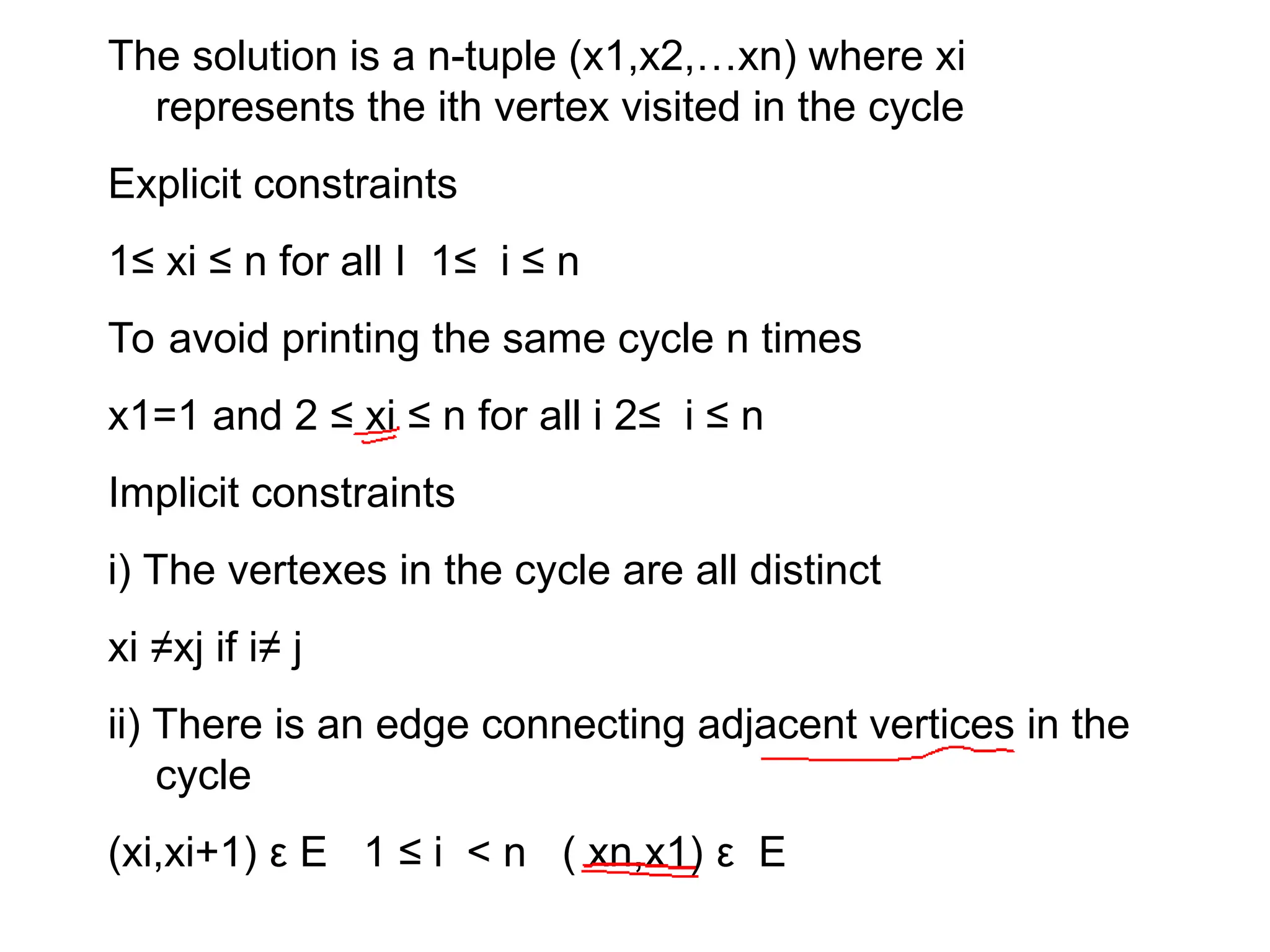 The solution is a n-tuple (x1,x2,…xn) where xi
represents the ith vertex visited in the cycle
Explicit constraints
1≤ xi ≤ n for all I 1≤ i ≤ n
To avoid printing the same cycle n times
x1=1 and 2 ≤ xi ≤ n for all i 2≤ i ≤ n
Implicit constraints
i) The vertexes in the cycle are all distinct
xi ≠xj if i≠ j
ii) There is an edge connecting adjacent vertices in the
cycle
(xi,xi+1) ε E 1 ≤ i < n ( xn,x1) ε E
 