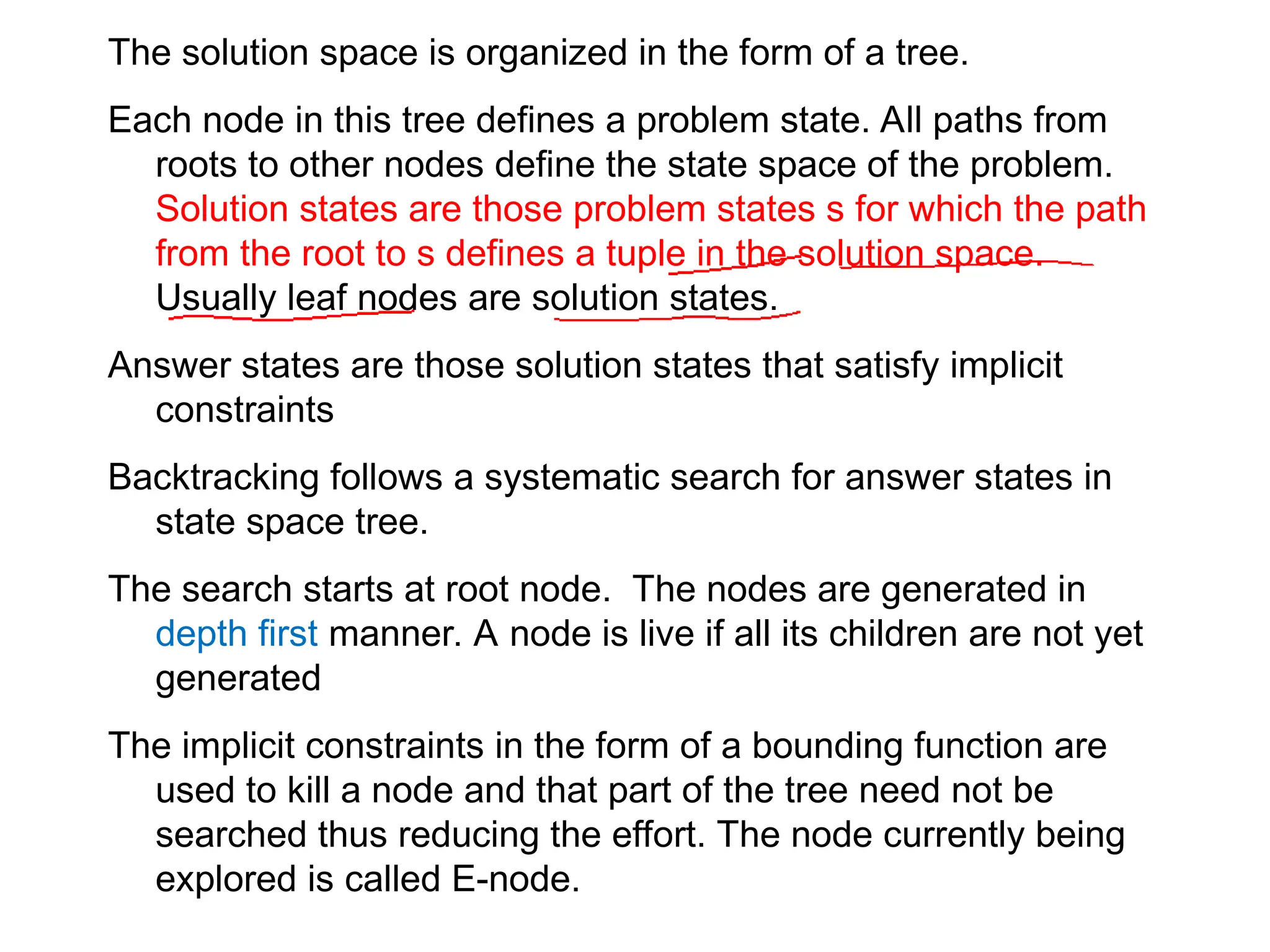 The solution space is organized in the form of a tree.
Each node in this tree defines a problem state. All paths from
roots to other nodes define the state space of the problem.
Solution states are those problem states s for which the path
from the root to s defines a tuple in the solution space.
Usually leaf nodes are solution states.
Answer states are those solution states that satisfy implicit
constraints
Backtracking follows a systematic search for answer states in
state space tree.
The search starts at root node. The nodes are generated in
depth first manner. A node is live if all its children are not yet
generated
The implicit constraints in the form of a bounding function are
used to kill a node and that part of the tree need not be
searched thus reducing the effort. The node currently being
explored is called E-node.
 