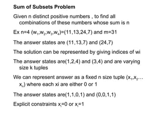 Sum of Subsets Problem
Given n distinct positive numbers , to find all
combinations of these numbers whose sum is n
Ex n=4 (w1,w2,w3,w4)=(11,13,24,7) and m=31
The answer states are (11,13,7) and (24,7)
The solution can be represented by giving indices of wi
The answer states are(1,2,4) and (3,4) and are varying
size k tuples
We can represent answer as a fixed n size tuple (x1,x2…
xn) where each xi are either 0 or 1
The answer states are(1,1,0,1) and (0,0,1,1)
Explicit constraints xi=0 or xi=1
 