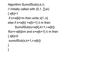 Algorithm SumofSub(s,k,r)
// initially called with (0,1, ∑wi)
{ x[k]=1
if s+w[k]=m then write x[1..k]
else if s+w[k] +w[k+1] ≤ m then
SumofSub(s+w[k],k+1,r-w[k])
If(s+r-w[k]≥m and s+w[k+1] ≤ m then
{ x[k]=0
sumofSub(s,k+1,r-w[k])
}
}
 