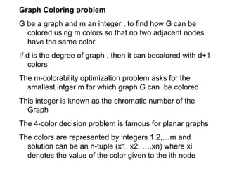 Graph Coloring problem
G be a graph and m an integer , to find how G can be
colored using m colors so that no two adjacent nodes
have the same color
If d is the degree of graph , then it can becolored with d+1
colors
The m-colorability optimization problem asks for the
smallest intger m for which graph G can be colored
This integer is known as the chromatic number of the
Graph
The 4-color decision problem is famous for planar graphs
The colors are represented by integers 1,2,…m and
solution can be an n-tuple (x1, x2, ….xn) where xi
denotes the value of the color given to the ith node
 