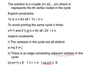The solution is a n-tuple (x1,x2,…xn) where xi
represents the ith vertex visited in the cycle
Explicit constraints
1≤ xi ≤ n for all I 1≤ i ≤ n
To avoid printing the same cycle n times
x1=1 and 2 ≤ xi ≤ n for all i 2≤ i ≤ n
Implicit constraints
i) The vertexes in the cycle are all distinct
xi ≠xj if i≠ j
ii) There is an edge connecting adjacent vertices in the
cycle
(xi,xi+1) ε E 1 ≤ i < n ( xn,x1) ε E
 