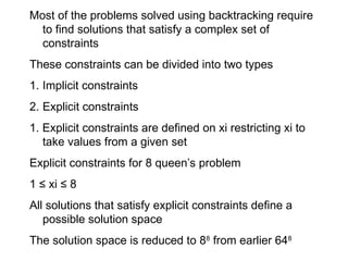 Most of the problems solved using backtracking require
to find solutions that satisfy a complex set of
constraints
These constraints can be divided into two types
1. Implicit constraints
2. Explicit constraints
1. Explicit constraints are defined on xi restricting xi to
take values from a given set
Explicit constraints for 8 queen’s problem
1 ≤ xi ≤ 8
All solutions that satisfy explicit constraints define a
possible solution space
The solution space is reduced to 88
from earlier 648
 