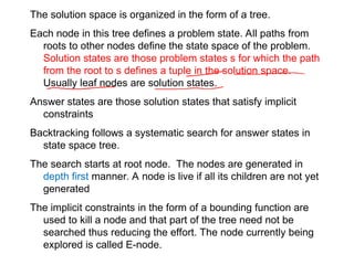 The solution space is organized in the form of a tree.
Each node in this tree defines a problem state. All paths from
roots to other nodes define the state space of the problem.
Solution states are those problem states s for which the path
from the root to s defines a tuple in the solution space.
Usually leaf nodes are solution states.
Answer states are those solution states that satisfy implicit
constraints
Backtracking follows a systematic search for answer states in
state space tree.
The search starts at root node. The nodes are generated in
depth first manner. A node is live if all its children are not yet
generated
The implicit constraints in the form of a bounding function are
used to kill a node and that part of the tree need not be
searched thus reducing the effort. The node currently being
explored is called E-node.
 