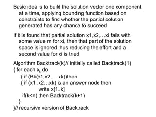 Basic idea is to build the solution vector one component
at a time, applying bounding function based on
constraints to find whether the partial solution
generated has any chance to succeed
If it is found that partial solution x1,x2,…xi fails with
some value m for xi, then that part of the solution
space is ignored thus reducing the effort and a
second value for xi is tried
Algorithm Backtrack(k)// initially called Backtrack(1)
{ for each xk do
{ if (Bk(x1,x2,….xk))then
{ if (x1 ,x2…xk) is an answer node then
write x[1..k]
if(k<n) then Backtrack(k+1)
}
}// recursive version of Backtrack
 