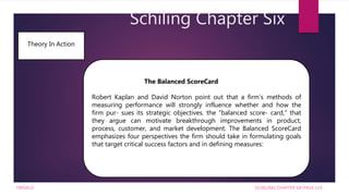 Schiling Chapter Six
SCHILLING CHAPTER SIX PAGE 124
Theory In Action
The Balanced ScoreCard
Robert Kaplan and David Norton point out that a firm’s methods of
measuring performance will strongly influence whether and how the
firm pur- sues its strategic objectives. the “balanced score- card,” that
they argue can motivate breakthrough improvements in product,
process, customer, and market development. The Balanced ScoreCard
emphasizes four perspectives the firm should take in formulating goals
that target critical success factors and in defining measures:
FIRDAUS
 