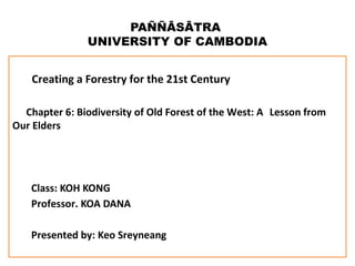 PAÑÑĀSĀTRA 
UNIVERSITY OF CAMBODIA 
Creating a Forestry for the 21st Century 
Chapter 6: Biodiversity of Old Forest of the West: A Lesson from 
Our Elders 
Class: KOH KONG 
Professor. KOA DANA 
Presented by: Keo Sreyneang 
 