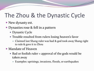 The Zhou & the Dynastic CycleNew dynasty est.Dynasties rose & fell in a patternDynastic CycleTrouble resulted from rulers losing heaven’s favorClaimed last Shang ruler was bad & god took away Shang right to rule & gave it to ZhouMandate of HeavenBad or foolish ruler = approval of the gods would be taken awayExamples: uprisings, invasions, floods, or earthquakes