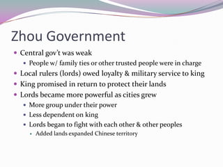 Zhou GovernmentCentral gov’t was weakPeople w/ family ties or other trusted people were in chargeLocal rulers (lords) owed loyalty & military service to kingKing promised in return to protect their landsLords became more powerful as cities grewMore group under their powerLess dependent on kingLords began to fight with each other & other peoplesAdded lands expanded Chinese territory