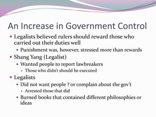 An Increase in Government ControlLegalists believed rulers should reward those who carried out their duties wellPunishment was, however, stressed more than rewardsShang Yang (Legalist)Wanted people to report lawbreakersThose who didn’t should be executedLegalistsDid not want people ? or complain about the gov’tArrested those that didBurned books that contained different philosophies or ideas