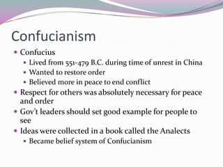 ConfucianismConfuciusLived from 551-479 B.C. during time of unrest in ChinaWanted to restore orderBelieved more in peace to end conflictRespect for others was absolutely necessary for peace and orderGov’t leaders should set good example for people to seeIdeas were collected in a book called the AnalectsBecame belief system of Confucianism