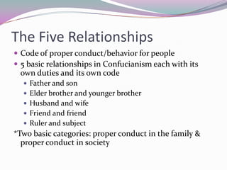The Five RelationshipsCode of proper conduct/behavior for people5 basic relationships in Confucianism each with its own duties and its own codeFather and sonElder brother and younger brotherHusband and wifeFriend and friendRuler and subject*Two basic categories: proper conduct in the family & proper conduct in society