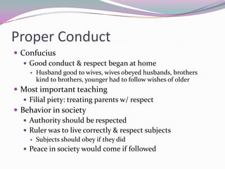 Proper ConductConfuciusGood conduct & respect began at homeHusband good to wives, wives obeyed husbands, brothers kind to brothers, younger had to follow wishes of olderMost important teachingFilial piety: treating parents w/ respectBehavior in societyAuthority should be respectedRuler was to live correctly & respect subjectsSubjects should obey if they didPeace in society would come if followed