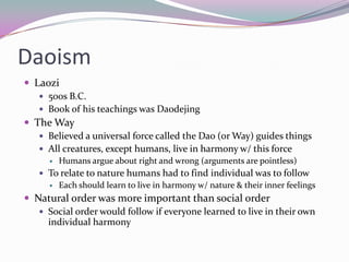 DaoismLaozi500s B.C.Book of his teachings was DaodejingThe WayBelieved a universal force called the Dao (or Way) guides thingsAll creatures, except humans, live in harmony w/ this forceHumans argue about right and wrong (arguments are pointless)To relate to nature humans had to find individual was to followEach should learn to live in harmony w/ nature & their inner feelingsNatural order was more important than social orderSocial order would follow if everyone learned to live in their own individual harmony