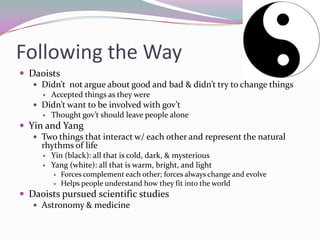 Following the WayDaoistsDidn’t  not argue about good and bad & didn’t try to change thingsAccepted things as they wereDidn’t want to be involved with gov’tThought gov’t should leave people aloneYin and YangTwo things that interact w/ each other and represent the natural rhythms of lifeYin (black): all that is cold, dark, & mysteriousYang (white): all that is warm, bright, and lightForces complement each other; forces always change and evolveHelps people understand how they fit into the worldDaoists pursued scientific studiesAstronomy & medicine