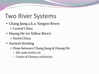 Two River SystemsChang Jiang a.k.a. Yangtze RiversCentral ChinaHuang He (or Yellow River)North ChinaAncient farmingDone between Chang Jiang & Huang HeSilt made fertile soilCenter of Chinese civilization