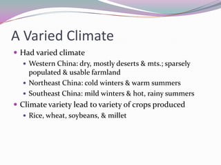A Varied ClimateHad varied climateWestern China: dry, mostly deserts & mts.; sparsely populated & usable farmlandNortheast China: cold winters & warm summersSoutheast China: mild winters & hot, rainy summersClimate variety lead to variety of crops producedRice, wheat, soybeans, & millet