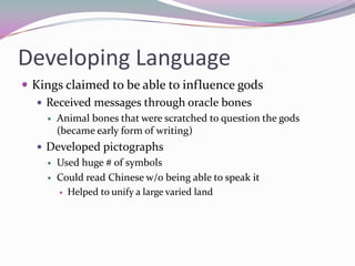 Developing LanguageKings claimed to be able to influence godsReceived messages through oracle bonesAnimal bones that were scratched to question the gods (became early form of writing)Developed pictographsUsed huge # of symbolsCould read Chinese w/o being able to speak itHelped to unify a large varied land