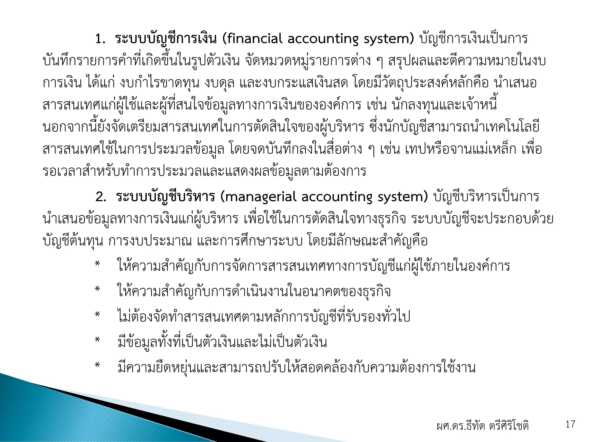 1. ระบบบัญชีการเงิน (financial accounting system) บัญชีการเงินเป็นการ
บันทึกรายการคาที่เกิดขึ้นในรูปตัวเงิน จัดหมวดหมู่รายการต่าง ๆ สรุปผลและตีความหมายในงบ
การเงิน ได้แก่ งบกาไรขาดทุน งบดุล และงบกระแสเงินสด โดยมีวัตถุประสงค์หลักคือ นาเสนอ
สารสนเทศแก่ผู้ใช้และผู้ที่สนใจข้อมูลทางการเงินขององค์การ เช่น นักลงทุนและเจ้าหนี้
นอกจากนี้ยังจัดเตรียมสารสนเทศในการตัดสินใจของผู้บริหาร ซึ่งนักบัญชีสามารถนาเทคโนโลยี
สารสนเทศใช้ในการประมวลข้อมูล โดยจดบันทึกลงในสื่อต่าง ๆ เช่น เทปหรือจานแม่เหล็ก เพื่อ
รอเวลาสาหรับทาการประมวลและแสดงผลข้อมูลตามต้องการ
2. ระบบบัญชีบริหาร (managerial accounting system) บัญชีบริหารเป็นการ
นาเสนอข้อมูลทางการเงินแก่ผู้บริหาร เพื่อใช้ในการตัดสินใจทางธุรกิจ ระบบบัญชีจะประกอบด้วย
บัญชีต้นทุน การงบประมาณ และการศึกษาระบบ โดยมีลักษณะสาคัญคือ
* ให้ความสาคัญกับการจัดการสารสนเทศทางการบัญชีแก่ผู้ใช้ภายในองค์การ
* ให้ความสาคัญกับการดาเนินงานในอนาคตของธุรกิจ
* ไม่ต้องจัดทาสารสนเทศตามหลักการบัญชีที่รับรองทั่วไป
* มีข้อมูลทั้งที่เป็นตัวเงินและไม่เป็นตัวเงิน
* มีความยืดหยุ่นและสามารถปรับให้สอดคล้องกับความต้องการใช้งาน
ผศ.ดร.ธีทัต ตรีศิริโชติ 17
 