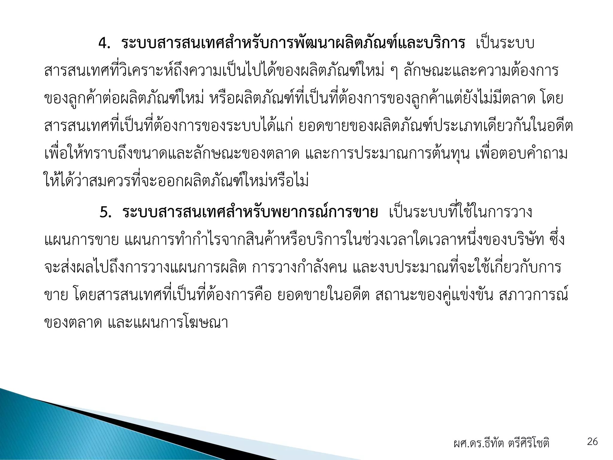 4. ระบบสารสนเทศสาหรับการพัฒนาผลิตภัณฑ์และบริการ เป็นระบบ
สารสนเทศที่วิเคราะห์ถึงความเป็นไปได้ของผลิตภัณฑ์ใหม่ ๆ ลักษณะและความต้องการ
ของลูกค้าต่อผลิตภัณฑ์ใหม่ หรือผลิตภัณฑ์ที่เป็นที่ต้องการของลูกค้าแต่ยังไม่มีตลาด โดย
สารสนเทศที่เป็นที่ต้องการของระบบได้แก่ ยอดขายของผลิตภัณฑ์ประเภทเดียวกันในอดีต
เพื่อให้ทราบถึงขนาดและลักษณะของตลาด และการประมาณการต้นทุน เพื่อตอบคาถาม
ให้ได้ว่าสมควรที่จะออกผลิตภัณฑ์ใหม่หรือไม่
5. ระบบสารสนเทศสาหรับพยากรณ์การขาย เป็นระบบที่ใช้ในการวาง
แผนการขาย แผนการทากาไรจากสินค้าหรือบริการในช่วงเวลาใดเวลาหนึ่งของบริษัท ซึ่ง
จะส่งผลไปถึงการวางแผนการผลิต การวางกาลังคน และงบประมาณที่จะใช้เกี่ยวกับการ
ขาย โดยสารสนเทศที่เป็นที่ต้องการคือ ยอดขายในอดีต สถานะของคู่แข่งขัน สภาวการณ์
ของตลาด และแผนการโฆษณา
ผศ.ดร.ธีทัต ตรีศิริโชติ 26
 