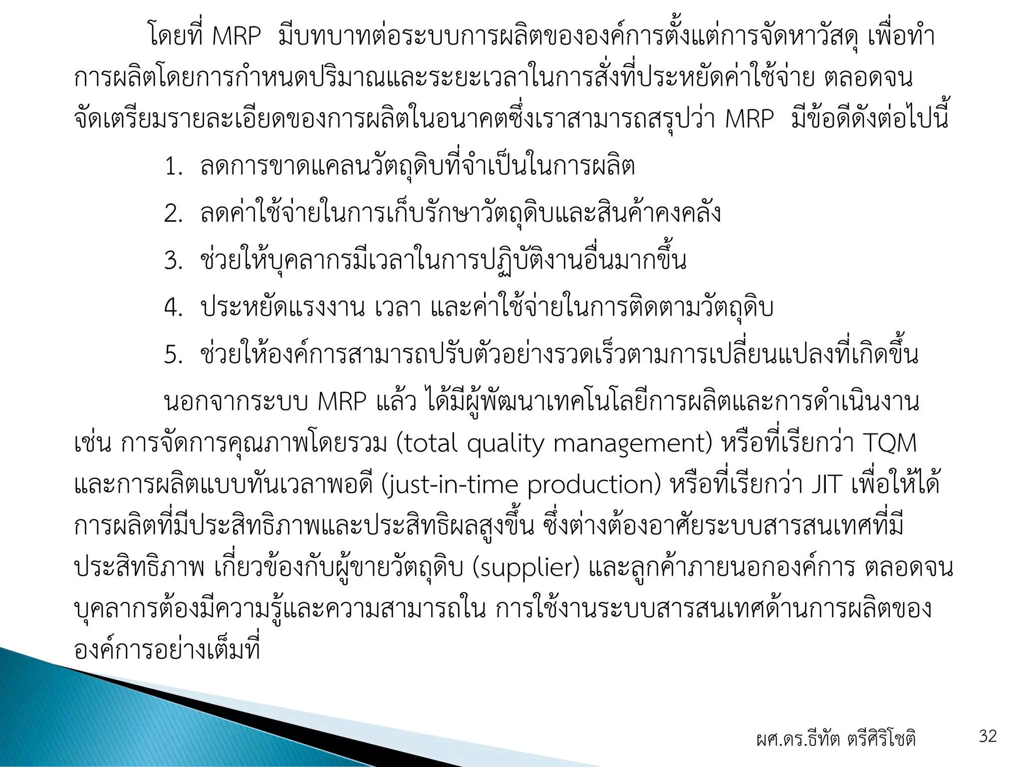 โดยที่ MRP มีบทบาทต่อระบบการผลิตขององค์การตั้งแต่การจัดหาวัสดุ เพื่อทา
การผลิตโดยการกาหนดปริมาณและระยะเวลาในการสั่งที่ประหยัดค่าใช้จ่าย ตลอดจน
จัดเตรียมรายละเอียดของการผลิตในอนาคตซึ่งเราสามารถสรุปว่า MRP มีข้อดีดังต่อไปนี้
1. ลดการขาดแคลนวัตถุดิบที่จาเป็นในการผลิต
2. ลดค่าใช้จ่ายในการเก็บรักษาวัตถุดิบและสินค้าคงคลัง
3. ช่วยให้บุคลากรมีเวลาในการปฏิบัติงานอื่นมากขึ้น
4. ประหยัดแรงงาน เวลา และค่าใช้จ่ายในการติดตามวัตถุดิบ
5. ช่วยให้องค์การสามารถปรับตัวอย่างรวดเร็วตามการเปลี่ยนแปลงที่เกิดขึ้น
นอกจากระบบ MRP แล้ว ได้มีผู้พัฒนาเทคโนโลยีการผลิตและการดาเนินงาน
เช่น การจัดการคุณภาพโดยรวม (total quality management) หรือที่เรียกว่า TQM
และการผลิตแบบทันเวลาพอดี (just-in-time production) หรือที่เรียกว่า JIT เพื่อให้ได้
การผลิตที่มีประสิทธิภาพและประสิทธิผลสูงขึ้น ซึ่งต่างต้องอาศัยระบบสารสนเทศที่มี
ประสิทธิภาพ เกี่ยวข้องกับผู้ขายวัตถุดิบ (supplier) และลูกค้าภายนอกองค์การ ตลอดจน
บุคลากรต้องมีความรู้และความสามารถใน การใช้งานระบบสารสนเทศด้านการผลิตของ
องค์การอย่างเต็มที่
ผศ.ดร.ธีทัต ตรีศิริโชติ 32
 