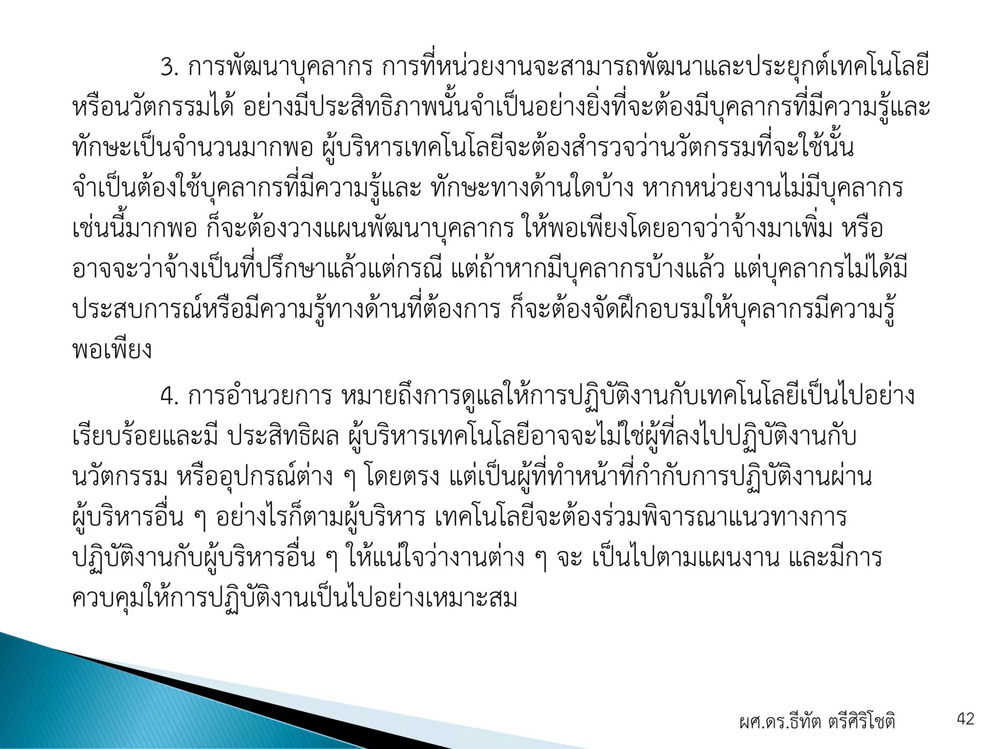 3. การพัฒนาบุคลากร การที่หน่วยงานจะสามารถพัฒนาและประยุกต์เทคโนโลยี
หรือนวัตกรรมได้ อย่างมีประสิทธิภาพนั้นจาเป็นอย่างยิ่งที่จะต้องมีบุคลากรที่มีความรู้และ
ทักษะเป็นจานวนมากพอ ผู้บริหารเทคโนโลยีจะต้องสารวจว่านวัตกรรมที่จะใช้นั้น
จาเป็นต้องใช้บุคลากรที่มีความรู้และ ทักษะทางด้านใดบ้าง หากหน่วยงานไม่มีบุคลากร
เช่นนี้มากพอ ก็จะต้องวางแผนพัฒนาบุคลากร ให้พอเพียงโดยอาจว่าจ้างมาเพิ่ม หรือ
อาจจะว่าจ้างเป็นที่ปรึกษาแล้วแต่กรณี แต่ถ้าหากมีบุคลากรบ้างแล้ว แต่บุคลากรไม่ได้มี
ประสบการณ์หรือมีความรู้ทางด้านที่ต้องการ ก็จะต้องจัดฝึกอบรมให้บุคลากรมีความรู้
พอเพียง
4. การอานวยการ หมายถึงการดูแลให้การปฏิบัติงานกับเทคโนโลยีเป็นไปอย่าง
เรียบร้อยและมี ประสิทธิผล ผู้บริหารเทคโนโลยีอาจจะไม่ใช่ผู้ที่ลงไปปฏิบัติงานกับ
นวัตกรรม หรืออุปกรณ์ต่าง ๆ โดยตรง แต่เป็นผู้ที่ทาหน้าที่กากับการปฏิบัติงานผ่าน
ผู้บริหารอื่น ๆ อย่างไรก็ตามผู้บริหาร เทคโนโลยีจะต้องร่วมพิจารณาแนวทางการ
ปฏิบัติงานกับผู้บริหารอื่น ๆ ให้แน่ใจว่างานต่าง ๆ จะ เป็นไปตามแผนงาน และมีการ
ควบคุมให้การปฏิบัติงานเป็นไปอย่างเหมาะสม
ผศ.ดร.ธีทัต ตรีศิริโชติ 42
 