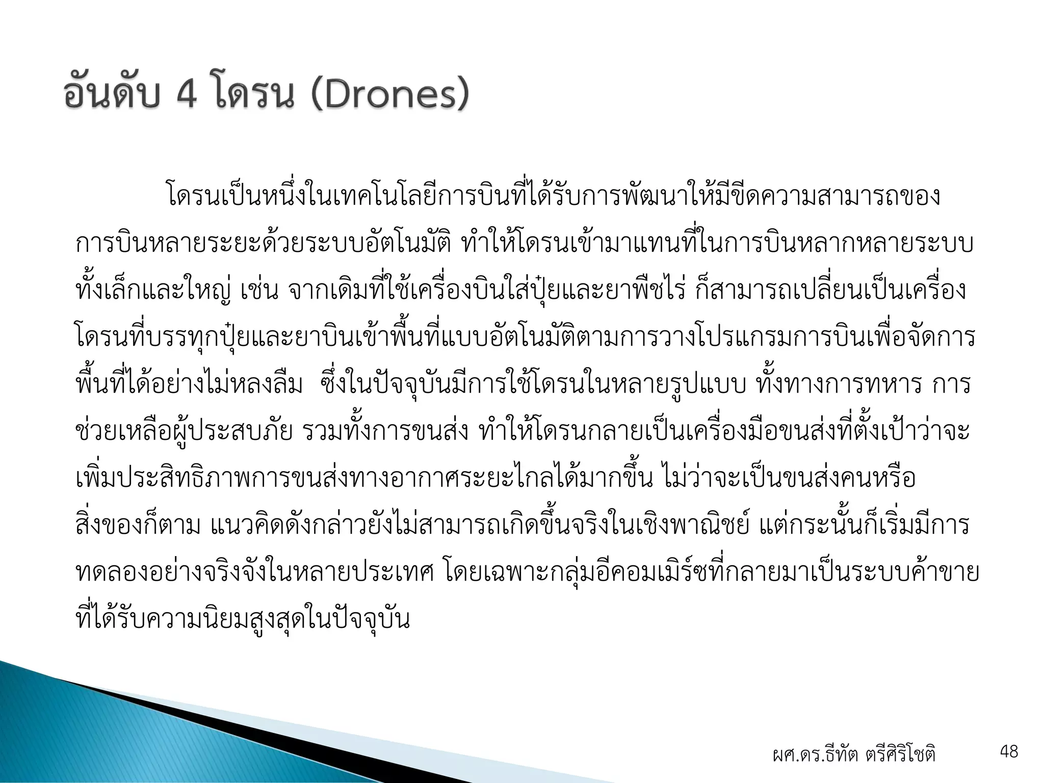 โดรนเป็นหนึ่งในเทคโนโลยีการบินที่ได้รับการพัฒนาให้มีขีดความสามารถของ
การบินหลายระยะด้วยระบบอัตโนมัติ ทาให้โดรนเข้ามาแทนที่ในการบินหลากหลายระบบ
ทั้งเล็กและใหญ่ เช่น จากเดิมที่ใช้เครื่องบินใส่ปุ๋ยและยาพืชไร่ ก็สามารถเปลี่ยนเป็นเครื่อง
โดรนที่บรรทุกปุ๋ยและยาบินเข้าพื้นที่แบบอัตโนมัติตามการวางโปรแกรมการบินเพื่อจัดการ
พื้นที่ได้อย่างไม่หลงลืม ซึ่งในปัจจุบันมีการใช้โดรนในหลายรูปแบบ ทั้งทางการทหาร การ
ช่วยเหลือผู้ประสบภัย รวมทั้งการขนส่ง ทาให้โดรนกลายเป็นเครื่องมือขนส่งที่ตั้งเป้าว่าจะ
เพิ่มประสิทธิภาพการขนส่งทางอากาศระยะไกลได้มากขึ้น ไม่ว่าจะเป็นขนส่งคนหรือ
สิ่งของก็ตาม แนวคิดดังกล่าวยังไม่สามารถเกิดขึ้นจริงในเชิงพาณิชย์ แต่กระนั้นก็เริ่มมีการ
ทดลองอย่างจริงจังในหลายประเทศ โดยเฉพาะกลุ่มอีคอมเมิร์ซที่กลายมาเป็นระบบค้าขาย
ที่ได้รับความนิยมสูงสุดในปัจจุบัน
ผศ.ดร.ธีทัต ตรีศิริโชติ 48
 