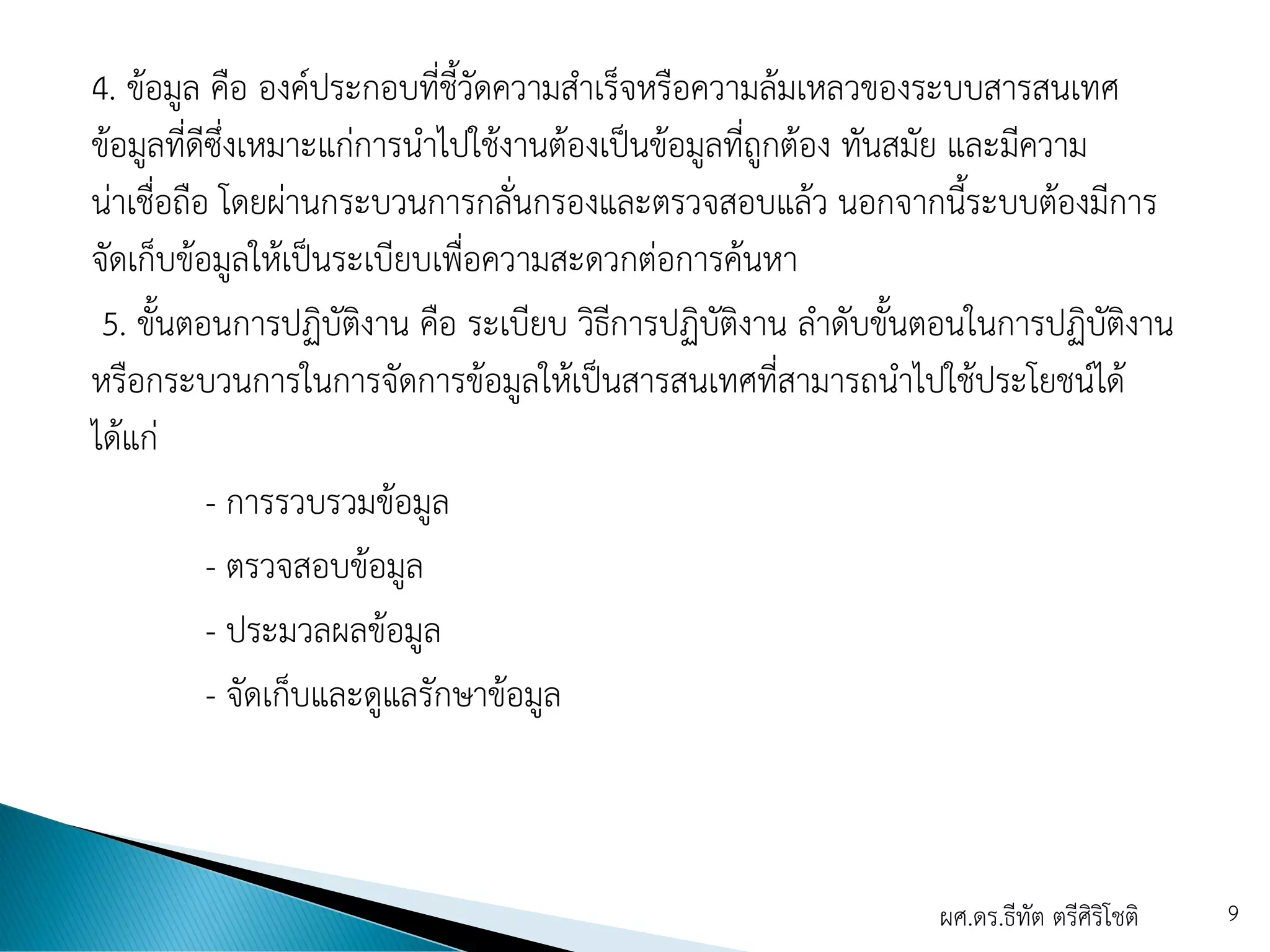 4. ข้อมูล คือ องค์ประกอบที่ชี้วัดความสาเร็จหรือความล้มเหลวของระบบสารสนเทศ
ข้อมูลที่ดีซึ่งเหมาะแก่การนาไปใช้งานต้องเป็นข้อมูลที่ถูกต้อง ทันสมัย และมีความ
น่าเชื่อถือ โดยผ่านกระบวนการกลั่นกรองและตรวจสอบแล้ว นอกจากนี้ระบบต้องมีการ
จัดเก็บข้อมูลให้เป็นระเบียบเพื่อความสะดวกต่อการค้นหา
5. ขั้นตอนการปฏิบัติงาน คือ ระเบียบ วิธีการปฏิบัติงาน ลาดับขั้นตอนในการปฏิบัติงาน
หรือกระบวนการในการจัดการข้อมูลให้เป็นสารสนเทศที่สามารถนาไปใช้ประโยชน์ได้
ได้แก่
- การรวบรวมข้อมูล
- ตรวจสอบข้อมูล
- ประมวลผลข้อมูล
- จัดเก็บและดูแลรักษาข้อมูล
ผศ.ดร.ธีทัต ตรีศิริโชติ 9
 