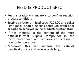 FEED & PRODUCT SPEC
• Feed is pratically mandatory to confirm reaction
process condition.
• Testing variations in feed spec, FCC LCO and coker
light gas oil should be considered…to avoid poor
separation achieved in the products fractionators.
• If not, increase in the content of the most
difficult-to-treat sulphur compounds in the
hydrotreater feed and requires an increase in
reactor temperature.
• Moreover, this will increase the catalyst
deactivation rate and reduce cycle length.
 