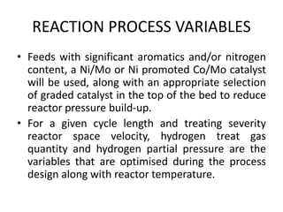 REACTION PROCESS VARIABLES
• Feeds with significant aromatics and/or nitrogen
content, a Ni/Mo or Ni promoted Co/Mo catalyst
will be used, along with an appropriate selection
of graded catalyst in the top of the bed to reduce
reactor pressure build-up.
• For a given cycle length and treating severity
reactor space velocity, hydrogen treat gas
quantity and hydrogen partial pressure are the
variables that are optimised during the process
design along with reactor temperature.
 