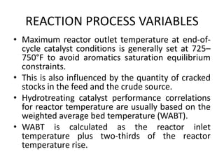 REACTION PROCESS VARIABLES
• Maximum reactor outlet temperature at end-of-
cycle catalyst conditions is generally set at 725–
750°F to avoid aromatics saturation equilibrium
constraints.
• This is also influenced by the quantity of cracked
stocks in the feed and the crude source.
• Hydrotreating catalyst performance correlations
for reactor temperature are usually based on the
weighted average bed temperature (WABT).
• WABT is calculated as the reactor inlet
temperature plus two-thirds of the reactor
temperature rise.
 