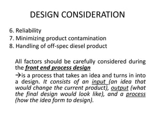 DESIGN CONSIDERATION
6. Reliability
7. Minimizing product contamination
8. Handling of off-spec diesel product
All factors should be carefully considered during
the front end process design
is a process that takes an idea and turns in into
a design. It consists of an input (an idea that
would change the current product), output (what
the final design would look like), and a process
(how the idea form to design).
 