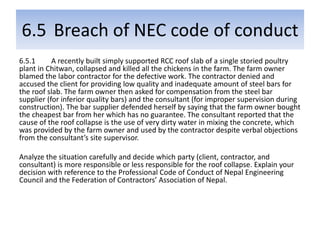 6.5 Breach of NEC code of conduct
6.5.1 A recently built simply supported RCC roof slab of a single storied poultry
plant in Chitwan, collapsed and killed all the chickens in the farm. The farm owner
blamed the labor contractor for the defective work. The contractor denied and
accused the client for providing low quality and inadequate amount of steel bars for
the roof slab. The farm owner then asked for compensation from the steel bar
supplier (for inferior quality bars) and the consultant (for improper supervision during
construction). The bar supplier defended herself by saying that the farm owner bought
the cheapest bar from her which has no guarantee. The consultant reported that the
cause of the roof collapse is the use of very dirty water in mixing the concrete, which
was provided by the farm owner and used by the contractor despite verbal objections
from the consultant’s site supervisor.
Analyze the situation carefully and decide which party (client, contractor, and
consultant) is more responsible or less responsible for the roof collapse. Explain your
decision with reference to the Professional Code of Conduct of Nepal Engineering
Council and the Federation of Contractors’ Association of Nepal.
 