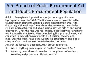6.6 Breach of Public Procurement Act
and Public Procurement Regulation
6.6.1 An engineer is posted as a project manager of a new
hydropower project of NEA. The first work was to excavate soil for
foundation of boundary wall of planned project office area. After
discussing with engineer friends from the same area, he called a
reliable local contractor and asked him to provide rate of earthwork
excavation. Since the rate was reasonable, a contract was signed and
work started immediately. After completing first phase of work, which
consisted to excavation work worth Rs. 1 million, the engineer
measured the work, found the work to be satisfactory, and a bank
cheque of Rs. 1 million was provided to the contractor.
Answer the following questions, with proper reference.
1. Was everything done as per the Public Procurement Act?
2. Were any laws of Nepal breached in the process of contract
awarding and payment of the contractor?
 
